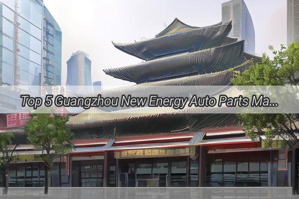 Top 5 Guangzhou New Energy Auto Parts Manufacturers Powering the Future of Sustainable Transportation